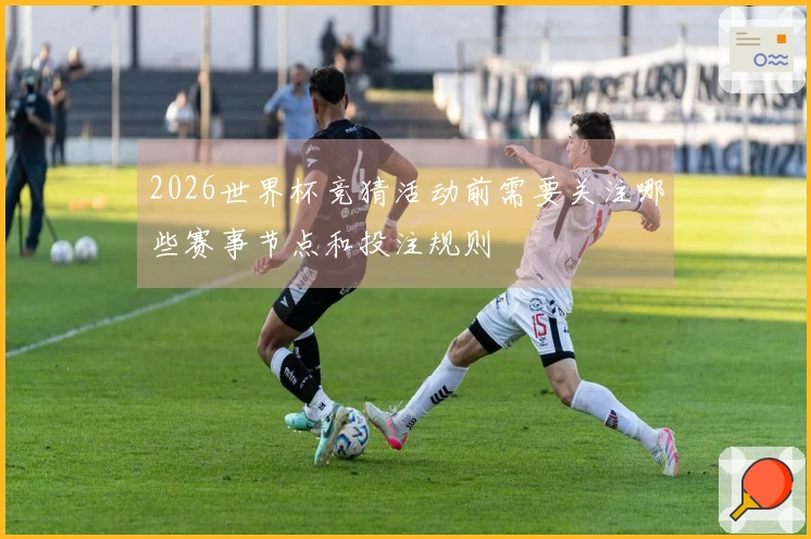 2026世界杯竞猜活动前需要关注哪些赛事节点和投注规则