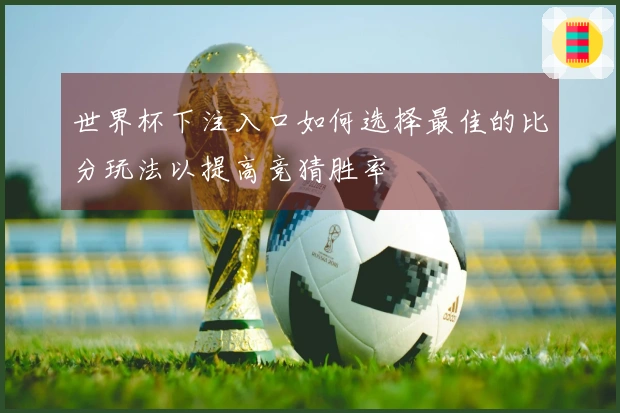 世界杯下注入口如何选择最佳的比分玩法以提高竞猜胜率