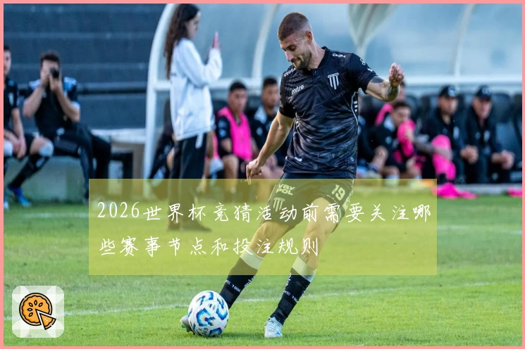 2026世界杯竞猜活动前需要关注哪些赛事节点和投注规则
